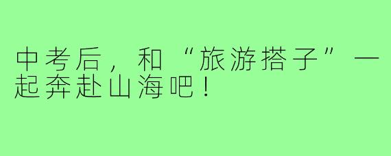中考后，和“旅游搭子”一起奔赴山海吧！