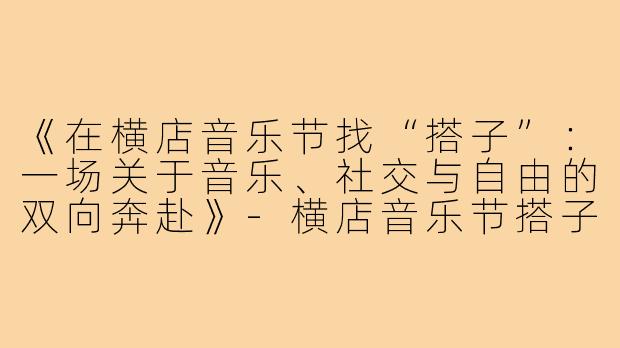 《在横店音乐节找“搭子”:一场关于音乐、社交与自由的双向奔赴》-横店音乐节搭子