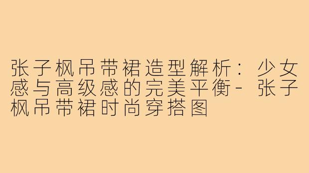 张子枫吊带裙造型解析:少女感与高级感的完美平衡-张子枫吊带裙时尚穿搭图