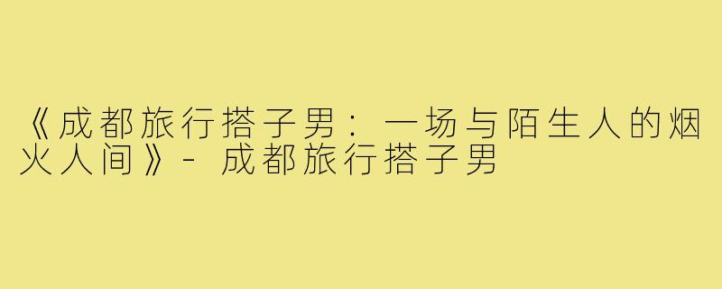 《成都旅行搭子男：一场与陌生人的烟火人间》-成都旅行搭子男