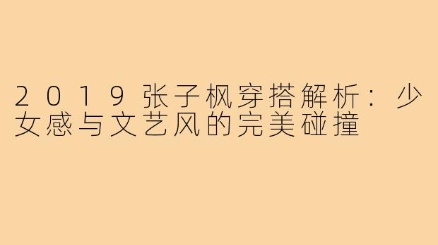 2019张子枫穿搭解析:少女感与文艺风的完美碰撞