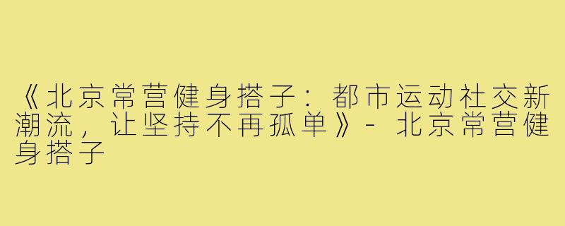 《北京常营健身搭子：都市运动社交新潮流，让坚持不再孤单》-北京常营健身搭子