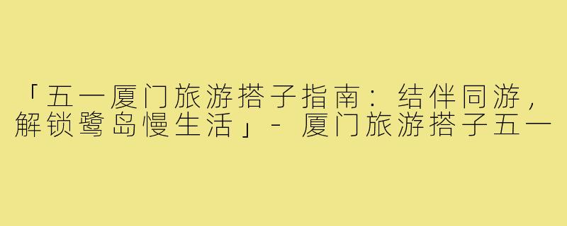 「五一厦门旅游搭子指南：结伴同游，解锁鹭岛慢生活」