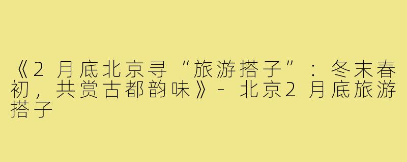 《2月底北京寻“旅游搭子”：冬末春初，共赏古都韵味》-北京2月底旅游搭子