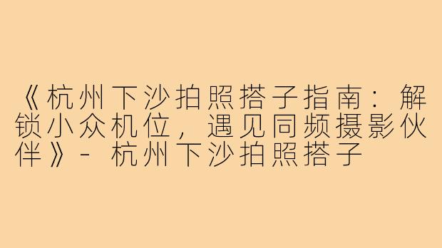 《杭州下沙拍照搭子指南：解锁小众机位，遇见同频摄影伙伴》-杭州下沙拍照搭子