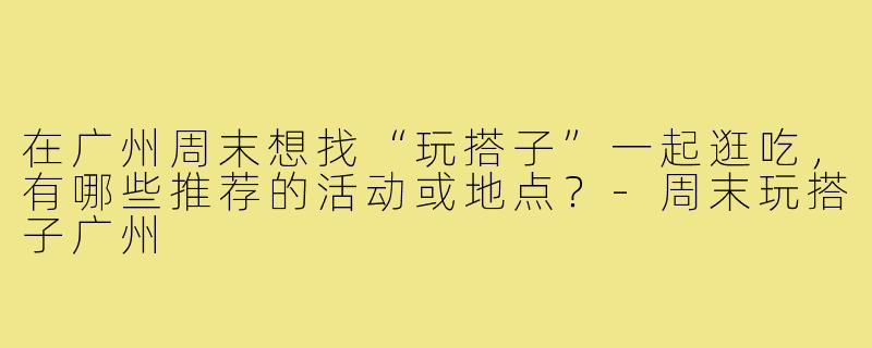 在广州周末想找“玩搭子”一起逛吃，有哪些推荐的活动或地点？