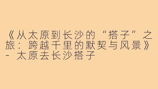 《从太原到长沙的“搭子”之旅：跨越千里的默契与风景》-太原去长沙搭子