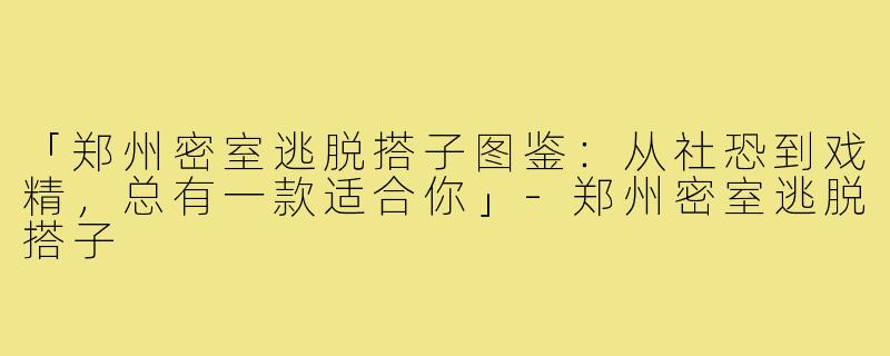 「郑州密室逃脱搭子图鉴：从社恐到戏精，总有一款适合你」-郑州密室逃脱搭子