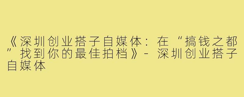 《深圳创业搭子自媒体：在“搞钱之都”找到你的最佳拍档》-深圳创业搭子自媒体
