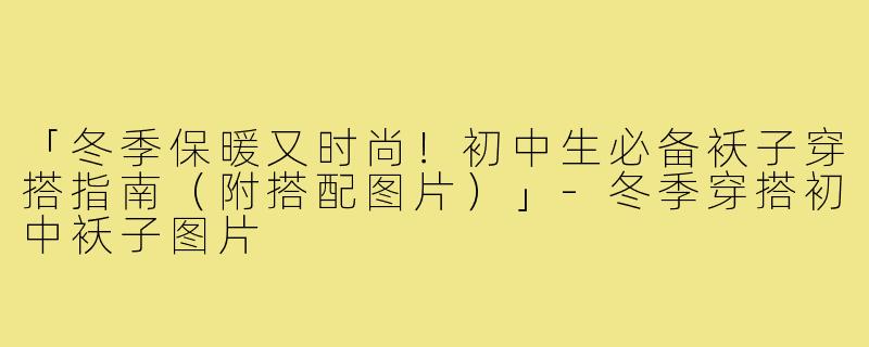 「冬季保暖又时尚！初中生必备袄子穿搭指南（附搭配图片）」-冬季穿搭初中袄子图片
