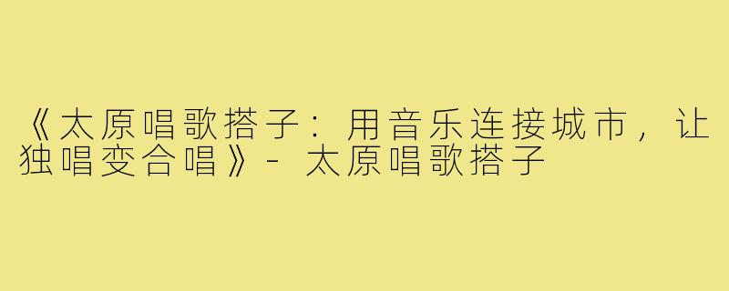 《太原唱歌搭子：用音乐连接城市，让独唱变合唱》-太原唱歌搭子