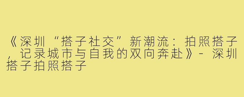 《深圳“搭子社交”新潮流：拍照搭子，记录城市与自我的双向奔赴》