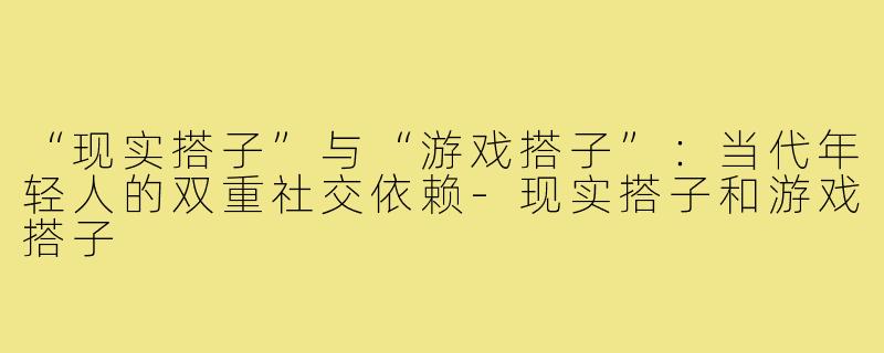 “现实搭子”与“游戏搭子”：当代年轻人的双重社交依赖-现实搭子和游戏搭子