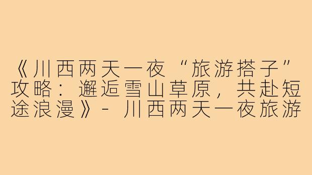 《川西两天一夜“旅游搭子”攻略：邂逅雪山草原，共赴短途浪漫》-川西两天一夜旅游搭子