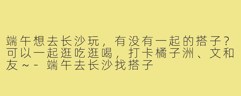 端午想去长沙玩,有没有一起的搭子?可以一起逛吃逛喝,打卡橘子洲、文和友~-端午去长沙找搭子