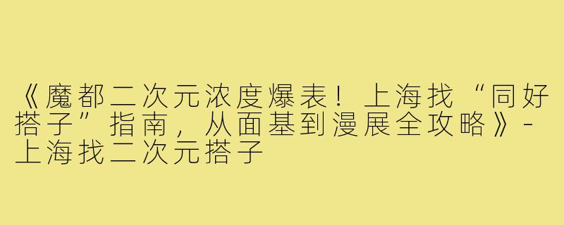 《魔都二次元浓度爆表！上海找“同好搭子”指南，从面基到漫展全攻略》-上海找二次元搭子