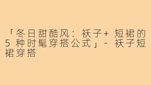 「冬日甜酷风:袄子+短裙的5种时髦穿搭公式」-袄子短裙穿搭