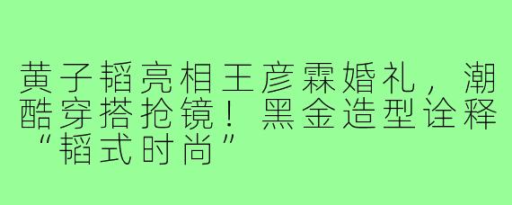 黄子韬亮相王彦霖婚礼,潮酷穿搭抢镜!黑金造型诠释“韬式时尚”