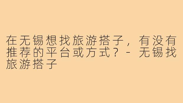 在无锡想找旅游搭子,有没有推荐的平台或方式?-无锡找旅游搭子