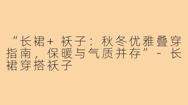 “长裙+袄子：秋冬优雅叠穿指南，保暖与气质并存”