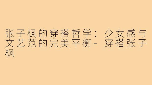 张子枫的穿搭哲学：少女感与文艺范的完美平衡-穿搭张子枫
