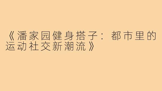 《潘家园健身搭子:都市里的运动社交新潮流》