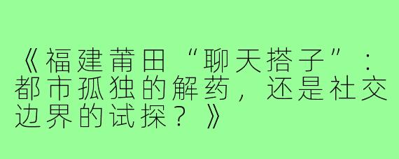 《福建莆田“聊天搭子”：都市孤独的解药，还是社交边界的试探？》