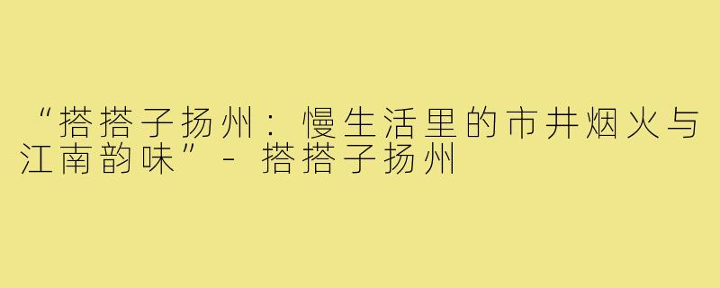 “搭搭子扬州:慢生活里的市井烟火与江南韵味”-搭搭子扬州