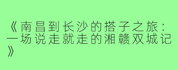 《南昌到长沙的搭子之旅：一场说走就走的湘赣双城记》