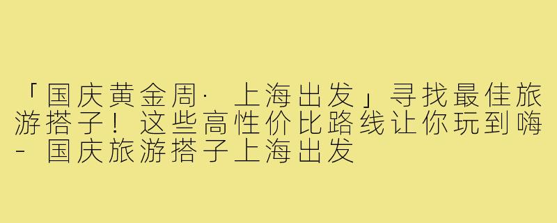 「国庆黄金周·上海出发」寻找最佳旅游搭子！这些高性价比路线让你玩到嗨
