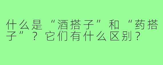 什么是“酒搭子”和“药搭子”？它们有什么区别？
