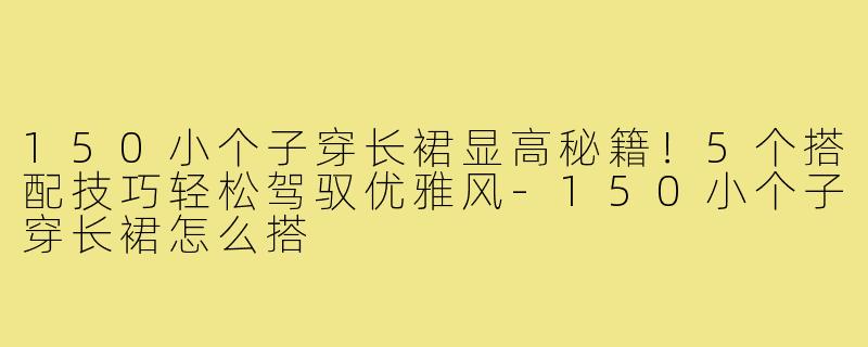 150小个子穿长裙显高秘籍!5个搭配技巧轻松驾驭优雅风-150小个子穿长裙怎么搭