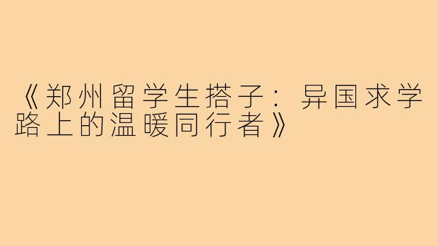 《郑州留学生搭子:异国求学路上的温暖同行者》