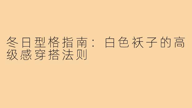 冬日型格指南:白色袄子的高级感穿搭法则