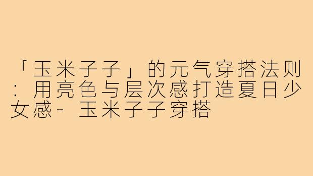 「玉米子子」的元气穿搭法则:用亮色与层次感打造夏日少女感-玉米子子穿搭