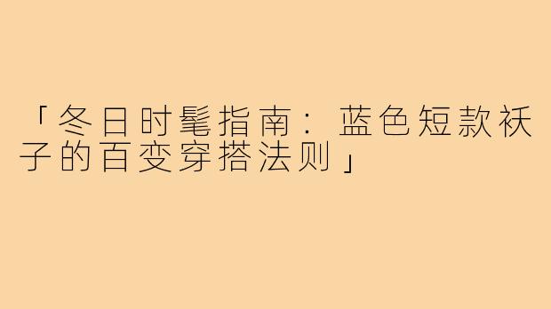 「冬日时髦指南:蓝色短款袄子的百变穿搭法则」