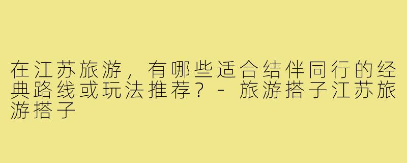 在江苏旅游，有哪些适合结伴同行的经典路线或玩法推荐？