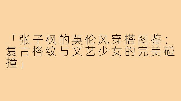 「张子枫的英伦风穿搭图鉴:复古格纹与文艺少女的完美碰撞」