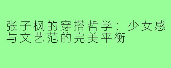 张子枫的穿搭哲学：少女感与文艺范的完美平衡