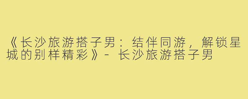 《长沙旅游搭子男：结伴同游，解锁星城的别样精彩》