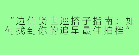 “边伯贤世巡搭子指南：如何找到你的追星最佳拍档”