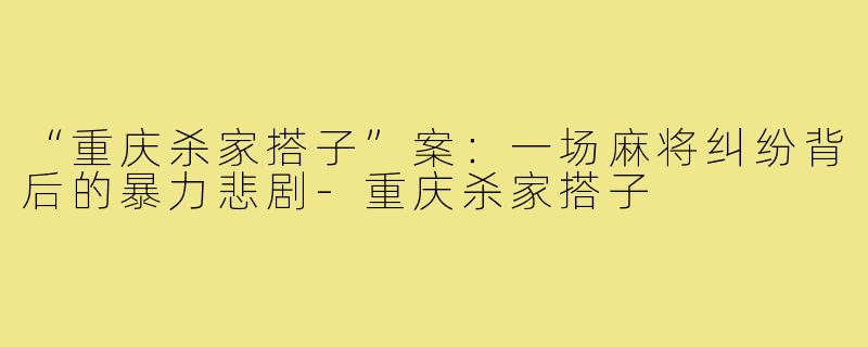 “重庆杀家搭子”案:一场麻将纠纷背后的暴力悲剧-重庆杀家搭子