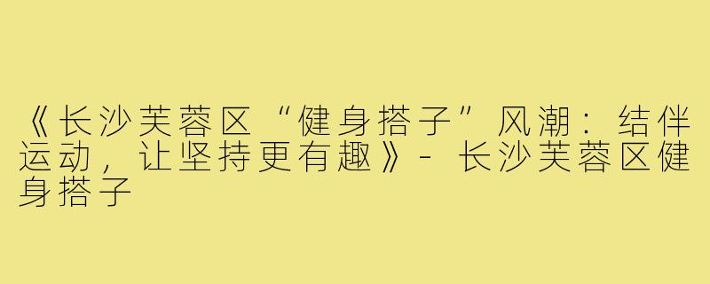 《长沙芙蓉区“健身搭子”风潮:结伴运动,让坚持更有趣》-长沙芙蓉区健身搭子