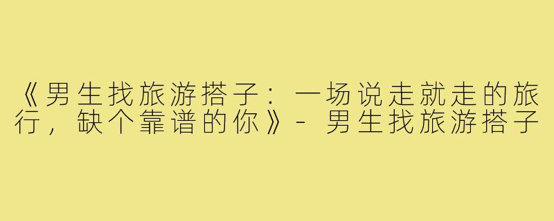 《男生找旅游搭子:一场说走就走的旅行,缺个靠谱的你》-男生找旅游搭子