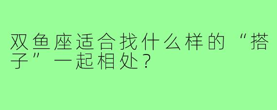 双鱼座适合找什么样的“搭子”一起相处？