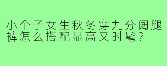 小个子女生秋冬穿九分阔腿裤怎么搭配显高又时髦？