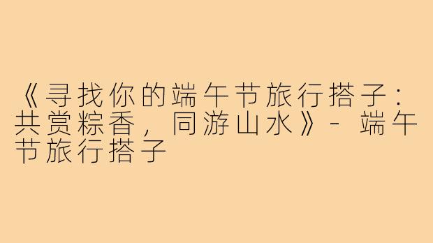 《寻找你的端午节旅行搭子：共赏粽香，同游山水》-端午节旅行搭子