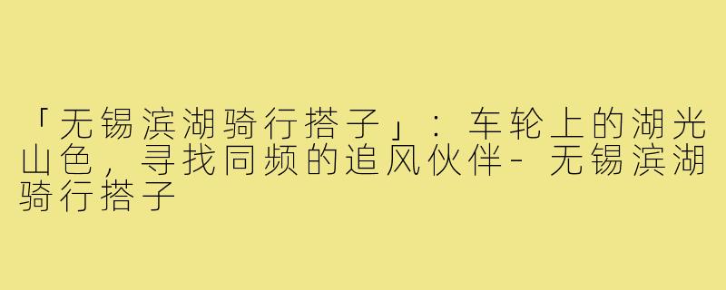 「无锡滨湖骑行搭子」:车轮上的湖光山色,寻找同频的追风伙伴-无锡滨湖骑行搭子