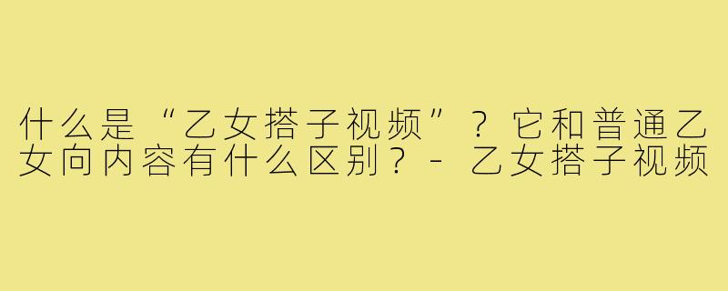 什么是“乙女搭子视频”？它和普通乙女向内容有什么区别？