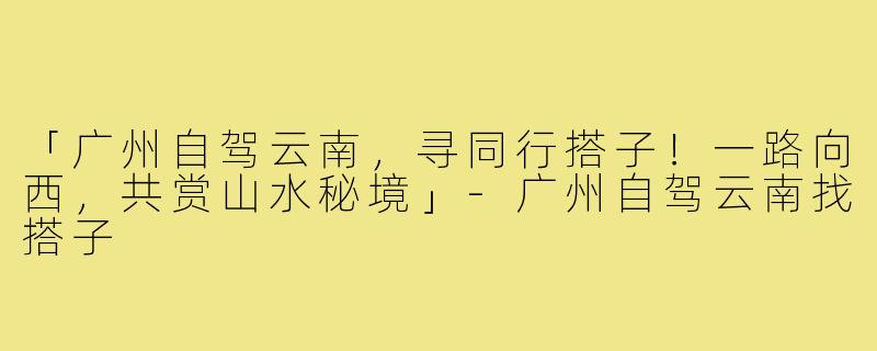 「广州自驾云南,寻同行搭子!一路向西,共赏山水秘境」-广州自驾云南找搭子